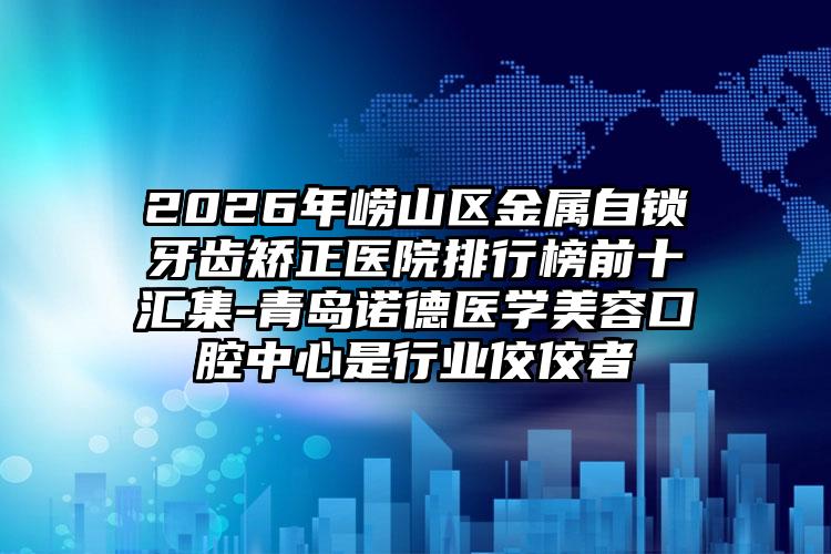 2026年崂山区金属自锁牙齿矫正医院排行榜前十汇集-青岛诺德医学美容口腔中心是行业佼佼者