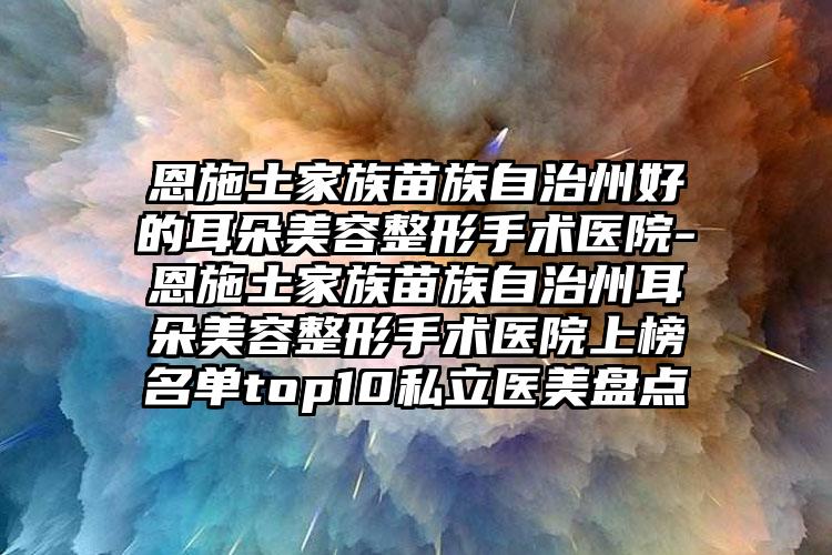 恩施土家族苗族自治州好的耳朵美容整形手术医院-恩施土家族苗族自治州耳朵美容整形手术医院上榜名单top10私立医美盘点