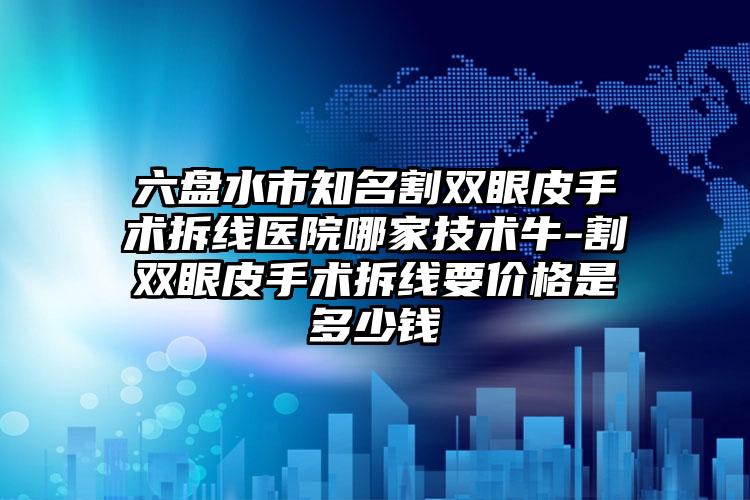 六盘水市知名割双眼皮手术拆线医院哪家技术牛-割双眼皮手术拆线要价格是多少钱