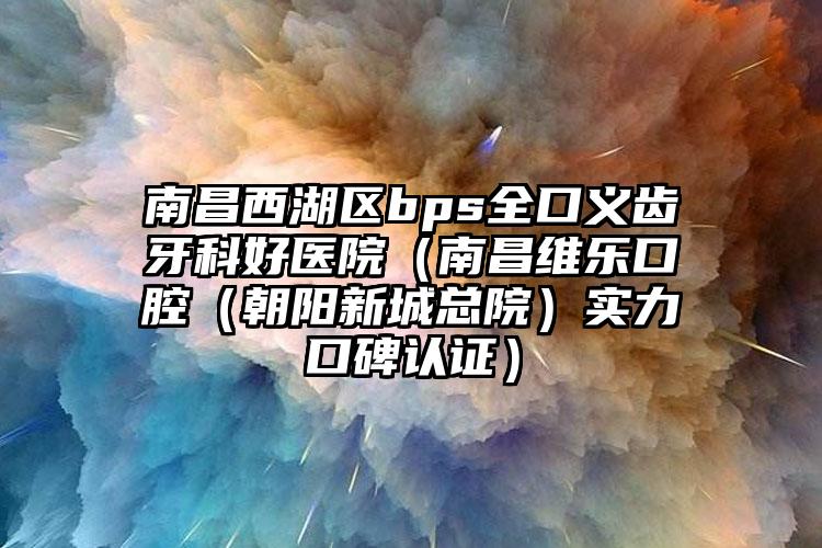 南昌西湖区bps全口义齿牙科好医院（南昌维乐口腔（朝阳新城总院）实力口碑认证）