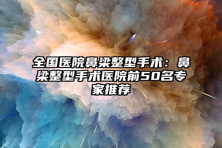 全国医院鼻梁整型手术:鼻梁整型手术医院前50名专家推荐