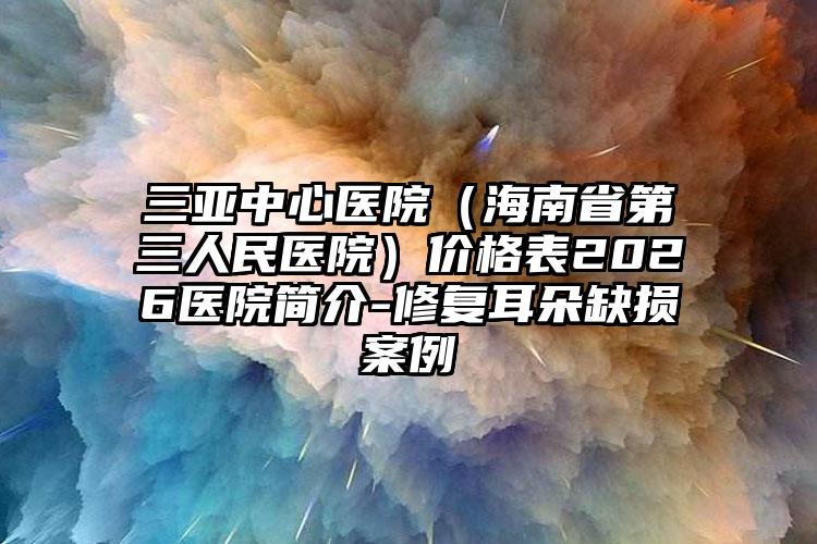 三亚中心医院（海南省第三人民医院）价格表2026医院简介-修复耳朵缺损案例