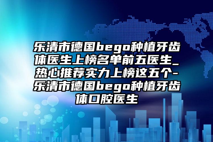 乐清市德国bego种植牙齿体医生上榜名单前五医生_热心推荐实力上榜这五个-乐清市德国bego种植牙齿体口腔医生