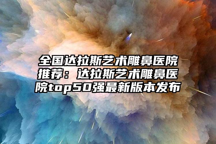 全国达拉斯艺术雕鼻医院推荐:达拉斯艺术雕鼻医院top50强最新版本发布