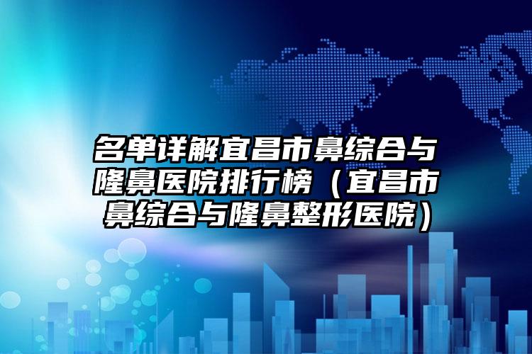 名单详解宜昌市鼻综合与隆鼻医院排行榜（宜昌市鼻综合与隆鼻整形医院）