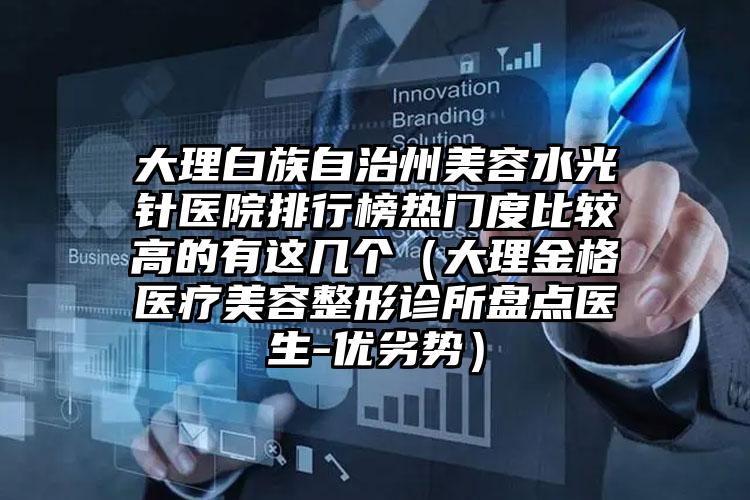 大理白族自治州美容水光针医院排行榜热门度比较高的有这几个（大理金格医疗美容整形诊所盘点医生-优劣势）