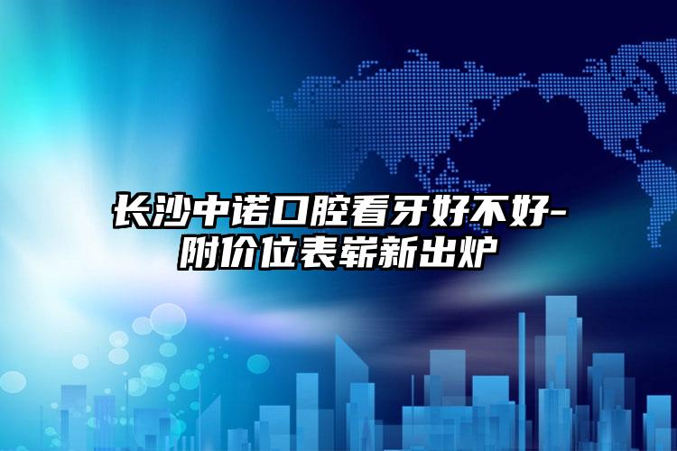 长沙中诺口腔看牙好不好-附价位表崭新出炉