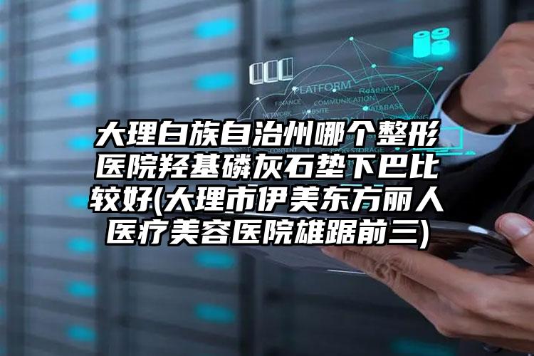 大理白族自治州哪个整形医院羟基磷灰石垫下巴比较好(大理市伊美东方丽人医疗美容医院雄踞前三)