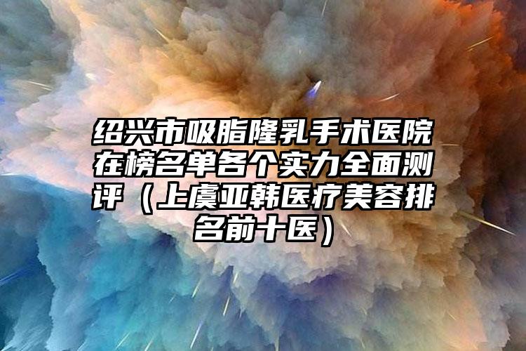 绍兴市吸脂隆乳手术医院在榜名单各个实力全面测评(上虞亚韩医疗美容排名前十医)
