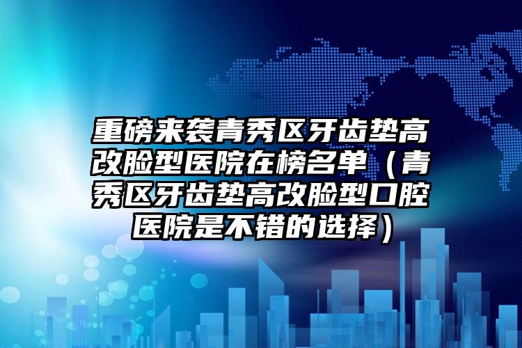 重磅来袭青秀区牙齿垫高改脸型医院在榜名单(青秀区牙齿垫高改脸型口腔医院是不错的选择)