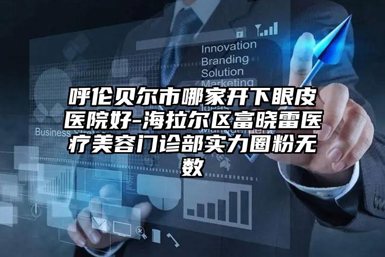 呼伦贝尔市哪家开下眼皮医院好-海拉尔区富晓雷医疗美容门诊部实力圈粉无数