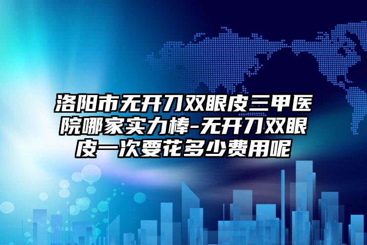 洛阳市无开刀双眼皮三甲医院哪家实力棒-无开刀双眼皮一次要花多少费用呢