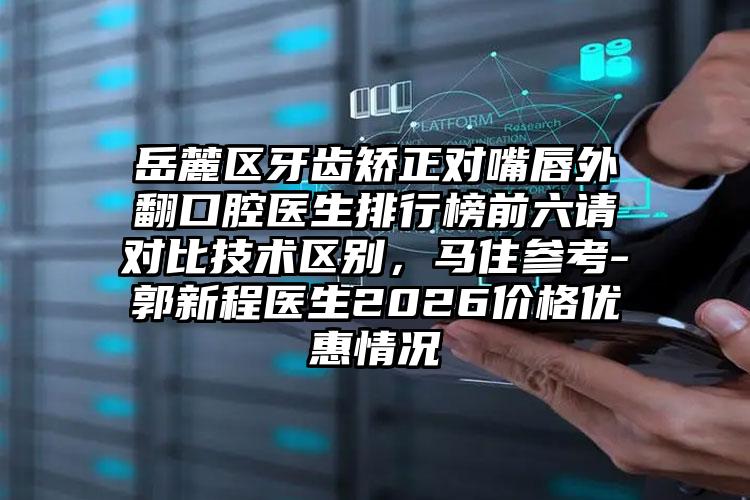 岳麓区牙齿矫正对嘴唇外翻口腔医生排行榜前六请对比技术区别,马住参考-郭新程医生2026价格优惠情况
