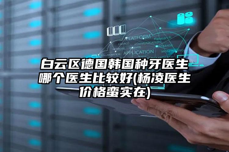 白云区德国韩国种牙医生哪个医生比较好(杨凌医生价格蛮实在)