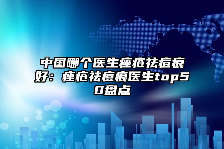 中国哪个医生痤疮祛痘痕好:痤疮祛痘痕医生top50盘点