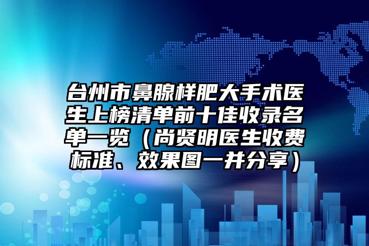 台州市鼻腺样肥大手术医生上榜清单前十佳收录名单一览（尚贤明医生收费标准、效果图一并分享）