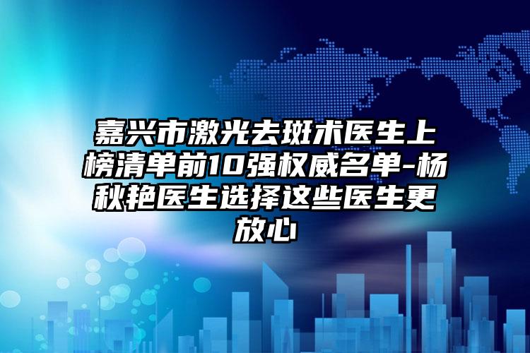嘉兴市激光去斑术医生上榜清单前10强权威名单-杨秋艳医生选择这些医生更放心