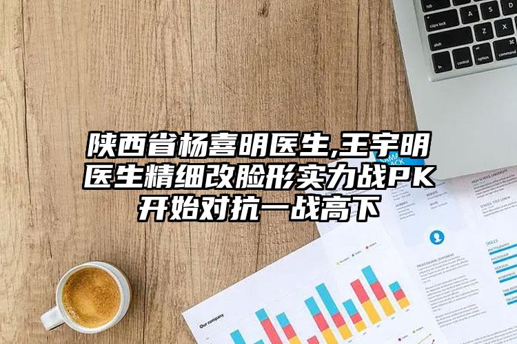 陕西省杨喜明医生,王宇明医生精细改脸形实力战PK开始对抗一战高下