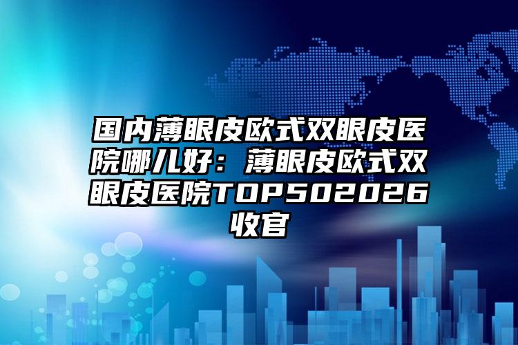 国内薄眼皮欧式双眼皮医院哪儿好:薄眼皮欧式双眼皮医院TOP502026收官