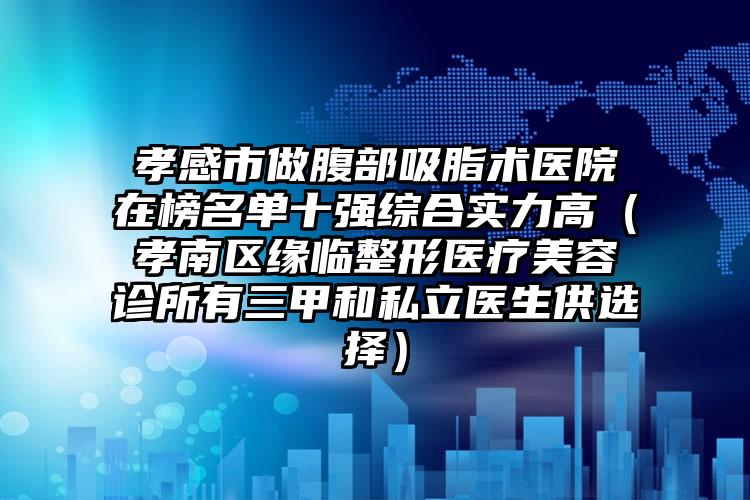 孝感市做腹部吸脂术医院在榜名单十强综合实力高(孝南区缘临整形医疗美容诊所有三甲和私立医生供选择)