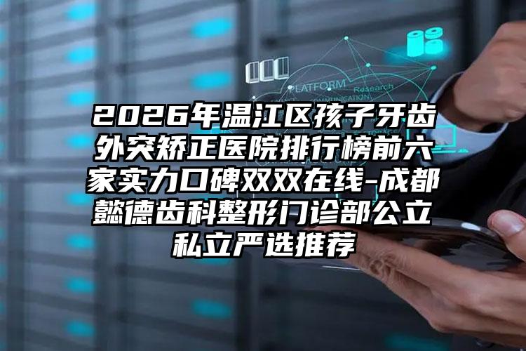 2026年温江区孩子牙齿外突矫正医院排行榜前六家实力口碑双双在线-成都懿德齿科整形门诊部公立私立严选推荐