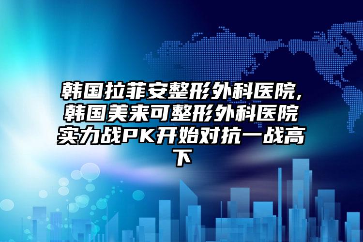 韩国拉菲安整形外科医院,韩国美来可整形外科医院实力战PK开始对抗一战高下