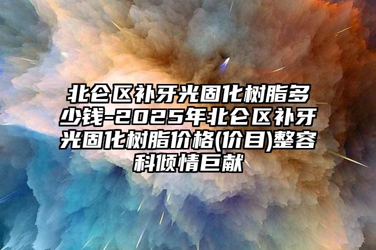 北仑区补牙光固化树脂多少钱-2025年北仑区补牙光固化树脂价格(价目)整容科倾情巨献