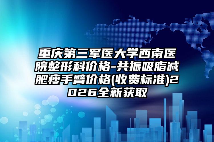重庆第三军医大学西南医院整形科价格-共振吸脂减肥瘦手臂价格(收费标准)2026全新获取
