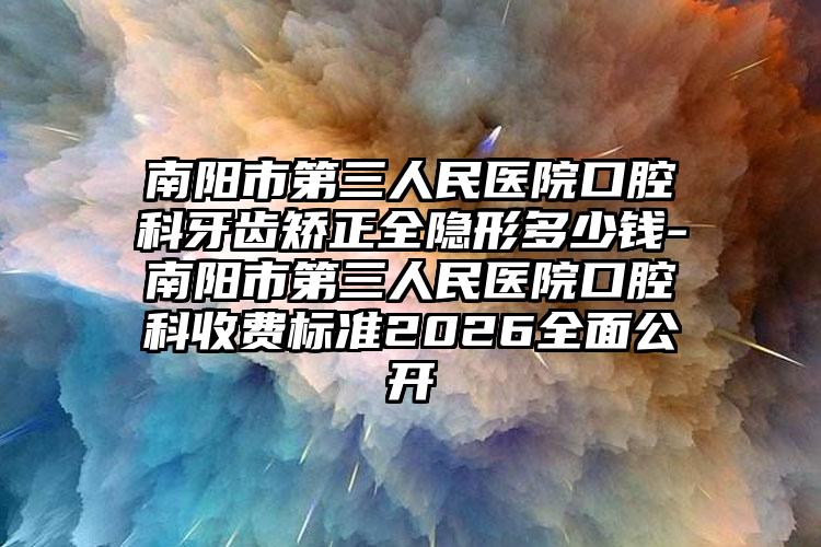 南阳市第三人民医院口腔科牙齿矫正全隐形多少钱-南阳市第三人民医院口腔科收费标准2026全面公开