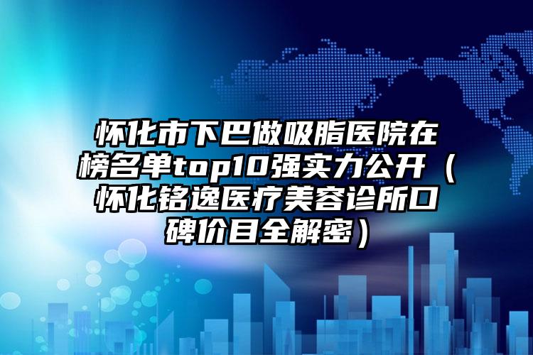 怀化市下巴做吸脂医院在榜名单top10强实力公开(怀化铭逸医疗美容诊所口碑价目全解密)