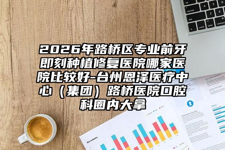 2026年路桥区专业前牙即刻种植修复医院哪家医院比较好-台州恩泽医疗中心（集团）路桥医院口腔科圈内大拿