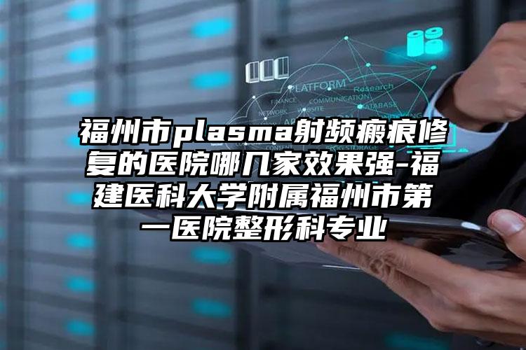 福州市plasma射频瘢痕修复的医院哪几家效果强-福建医科大学附属福州市第一医院整形科专业