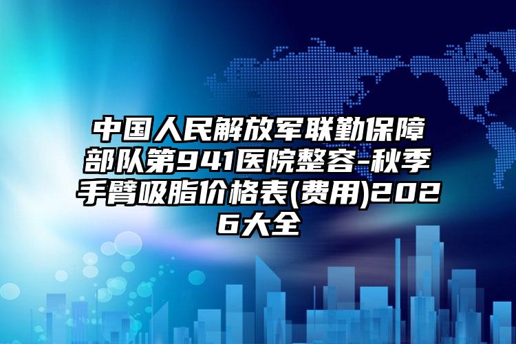 中国人民解放军联勤保障部队第941医院整容-秋季手臂吸脂价格表(费用)2026大全