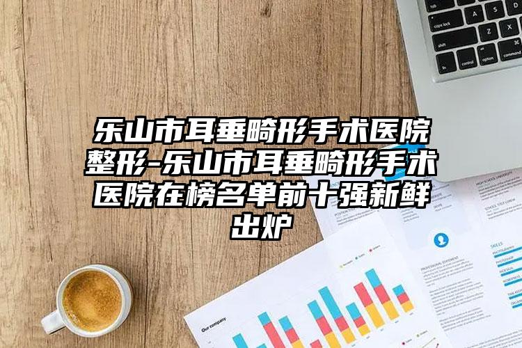 乐山市耳垂畸形手术医院整形-乐山市耳垂畸形手术医院在榜名单前十强新鲜出炉