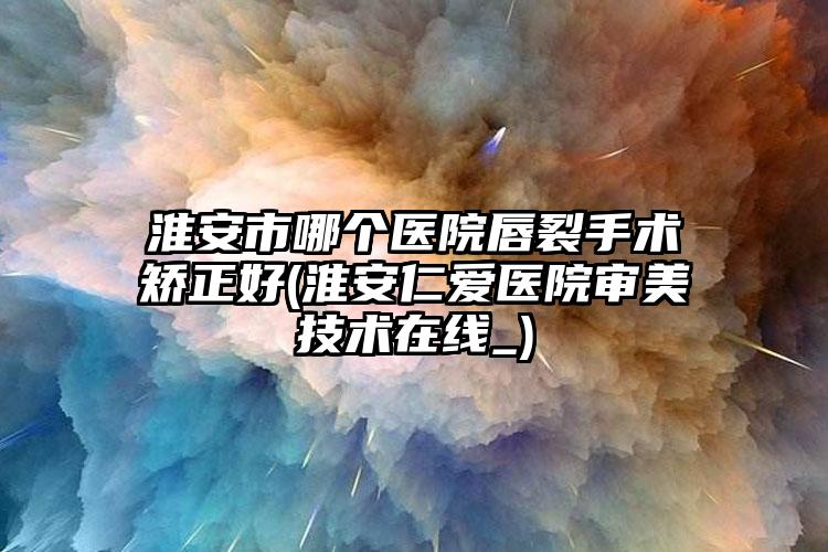 淮安市哪个医院唇裂手术矫正好(淮安仁爱医院审美技术在线_)