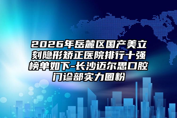2026年岳麓区国产美立刻隐形矫正医院排行十强榜单如下-长沙迈尔思口腔门诊部实力圈粉