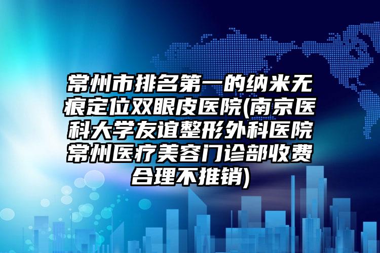 常州市排名第一的纳米无痕定位双眼皮医院(南京医科大学友谊整形外科医院常州医疗美容门诊部收费合理不推销)