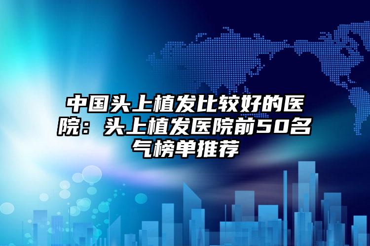 中国头上植发比较好的医院：头上植发医院前50名气榜单推荐