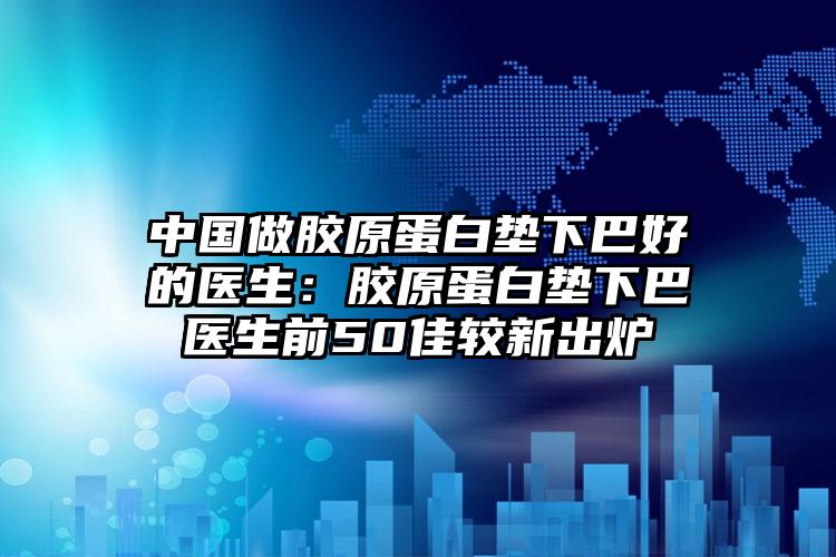 中国做胶原蛋白垫下巴好的医生:胶原蛋白垫下巴医生前50佳较新出炉