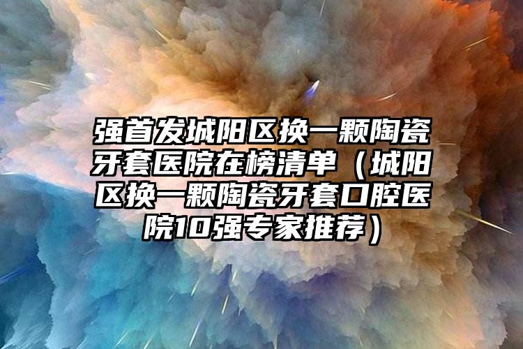 强首发城阳区换一颗陶瓷牙套医院在榜清单（城阳区换一颗陶瓷牙套口腔医院10强专家推荐）