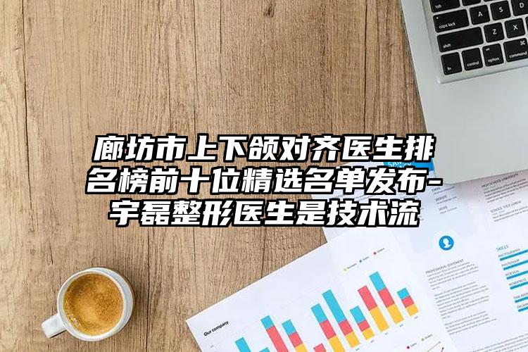 廊坊市上下颌对齐医生排名榜前十位精选名单发布-宇磊整形医生是技术流
