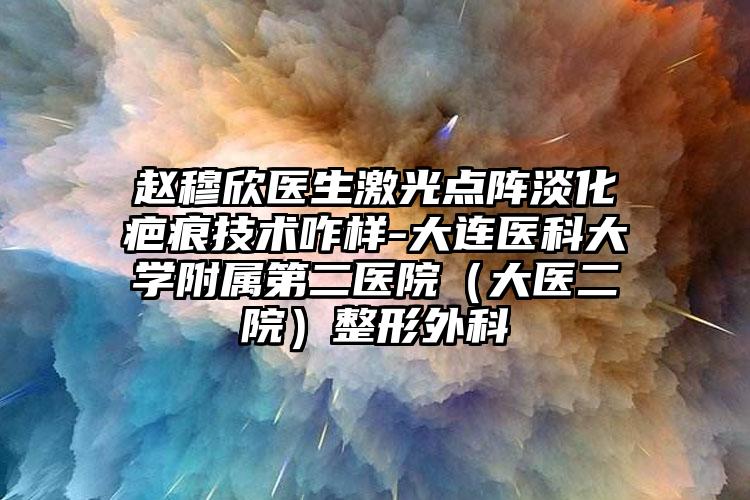赵穆欣医生激光点阵淡化疤痕技术咋样-大连医科大学附属第二医院（大医二院）整形外科