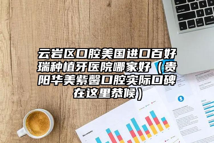 云岩区口腔美国进口百好瑞种植牙医院哪家好(贵阳华美紫馨口腔实际口碑在这里恭候)