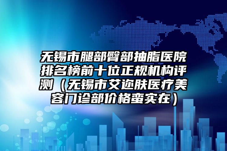 无锡市腿部臀部抽脂医院排名榜前十位正规机构评测（无锡市艾迩肤医疗美容门诊部价格蛮实在）