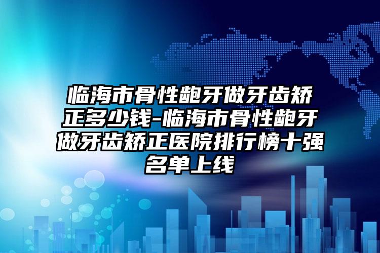 临海市骨性龅牙做牙齿矫正多少钱-临海市骨性龅牙做牙齿矫正医院排行榜十强名单上线