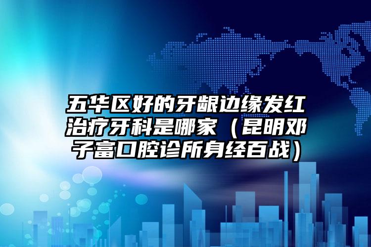 五华区好的牙龈边缘发红治疗牙科是哪家(昆明邓子富口腔诊所身经百战)