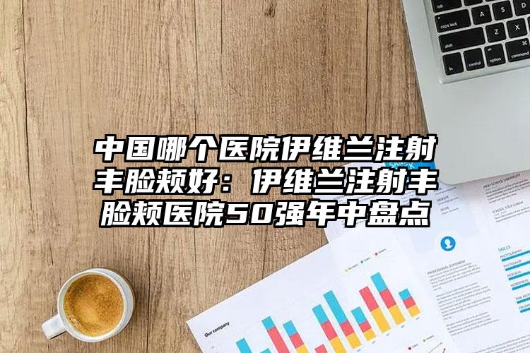 中国哪个医院伊维兰注射丰脸颊好:伊维兰注射丰脸颊医院50强年中盘点