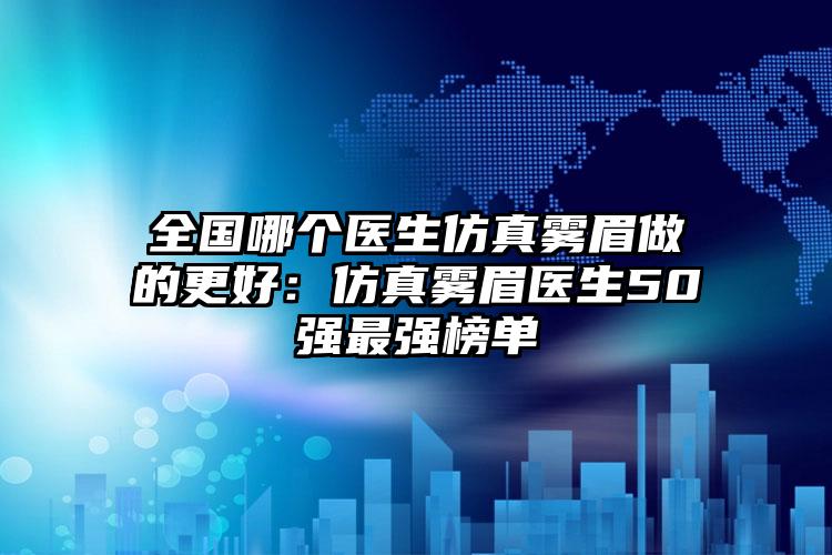 全国哪个医生仿真雾眉做的更好:仿真雾眉医生50强最强榜单