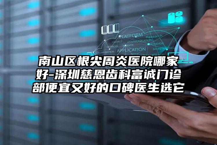 南山区根尖周炎医院哪家好-深圳慈恩齿科富诚门诊部便宜又好的口碑医生选它