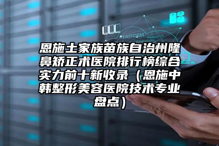 恩施土家族苗族自治州隆鼻矫正术医院排行榜综合实力前十新收录（恩施中韩整形美容医院技术专业盘点）